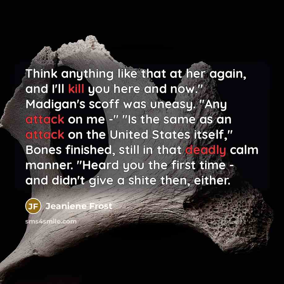 “Think anything like that at her again, and I'll kill you here and now." Madigan's scoff was uneasy. "Any attack on me -" "Is the same as an attack on the United States itself," Bones finished, still in that deadly calm manner. "Heard you the first time - and didn't give a shite then, either.” quote by Jeaniene Frost