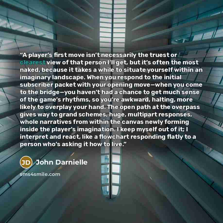 “A player’s first move isn’t necessarily the truest or clearest view of that person I’ll get, but it’s often the most naked, because it takes a while to situate yourself within an imaginary landscape. When you respond to the initial subscriber packet with your opening move—when you come to the…” quote by John Darnielle