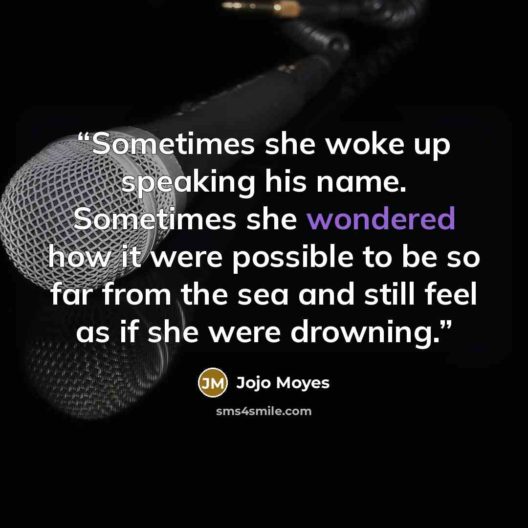 “Sometimes she woke up speaking his name. Sometimes she wondered how it were possible to be so far from the sea and still feel as if she were drowning.” quote by Jojo Moyes