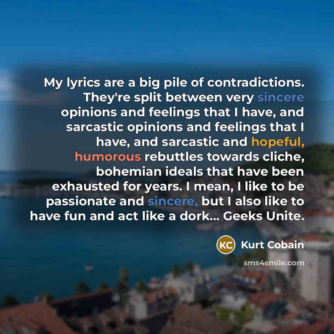 “My lyrics are a big pile of contradictions. They're split between very sincere opinions and feelings that I have, and sarcastic opinions and feelings that I have, and sarcastic and hopeful, humorous rebuttles towards cliche, bohemian ideals that have been exhausted for years. I mean, I like to be…” quote by Kurt Cobain