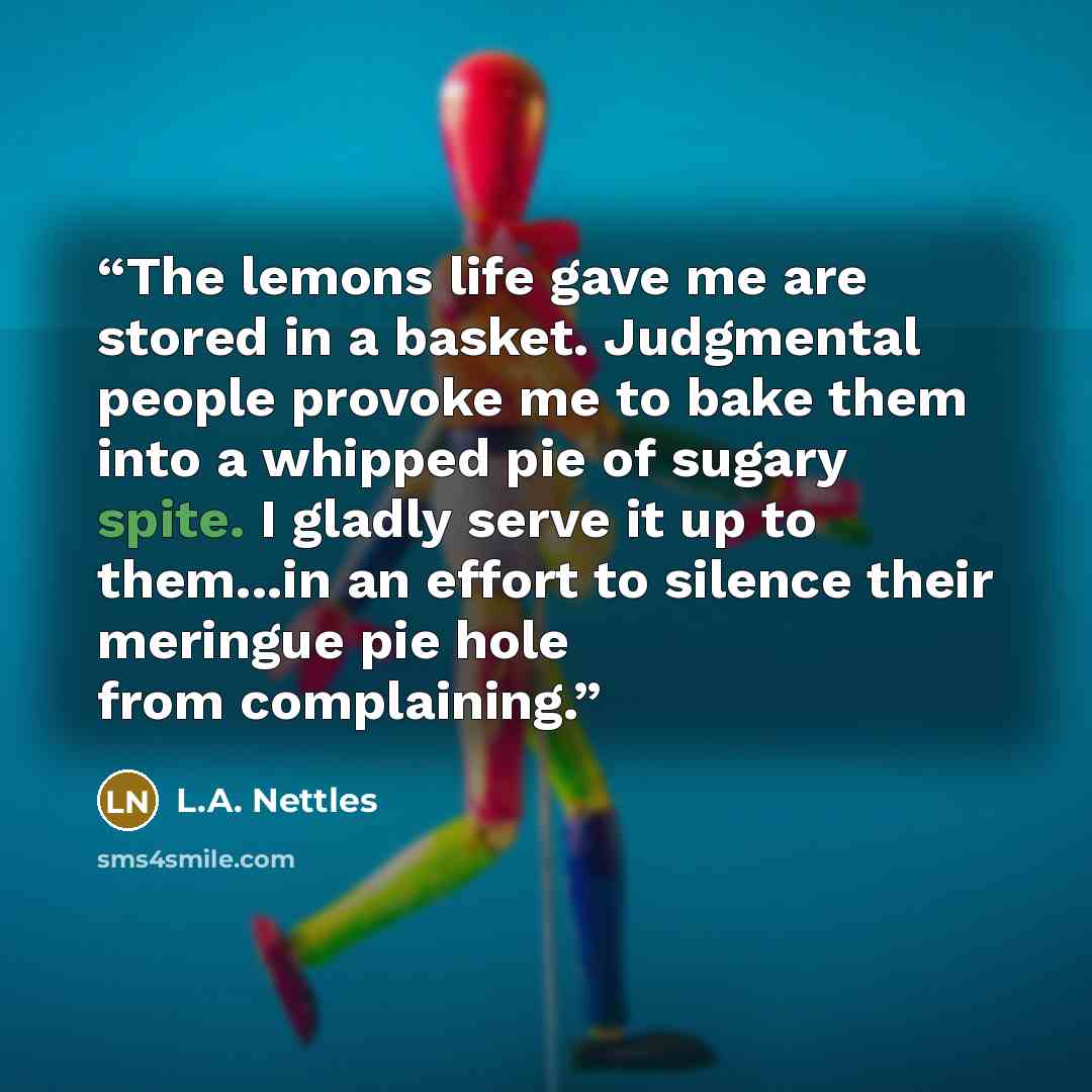 “The lemons life gave me are stored in a basket. Judgmental people provoke me to bake them into a whipped pie of sugary spite. I gladly serve it up to them...in an effort to silence their meringue pie hole from complaining.” quote by L.A. Nettles