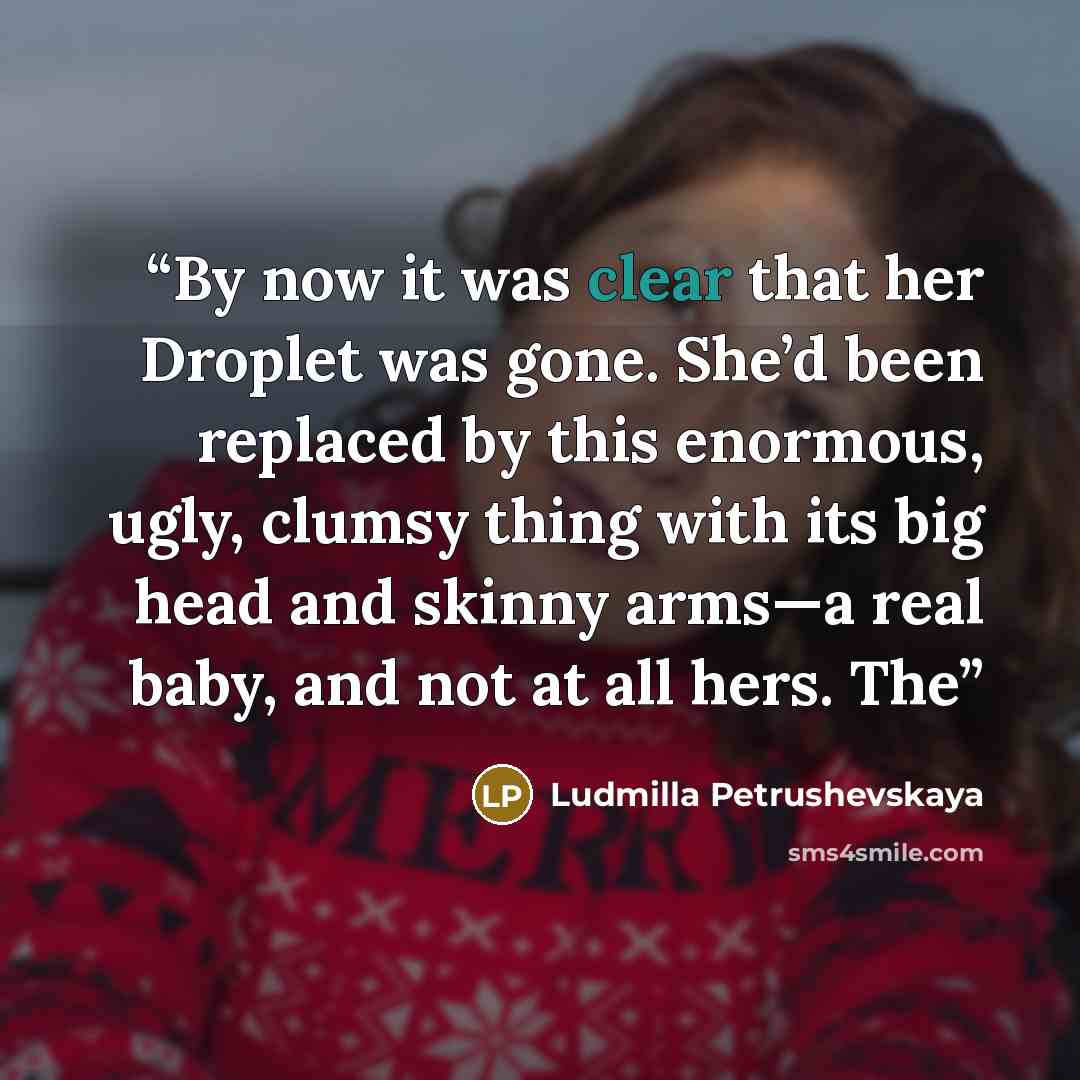 “By now it was clear that her Droplet was gone. She’d been replaced by this enormous, ugly, clumsy thing with its big head and skinny arms—a real baby, and not at all hers. The” quote by Ludmilla Petrushevskaya
