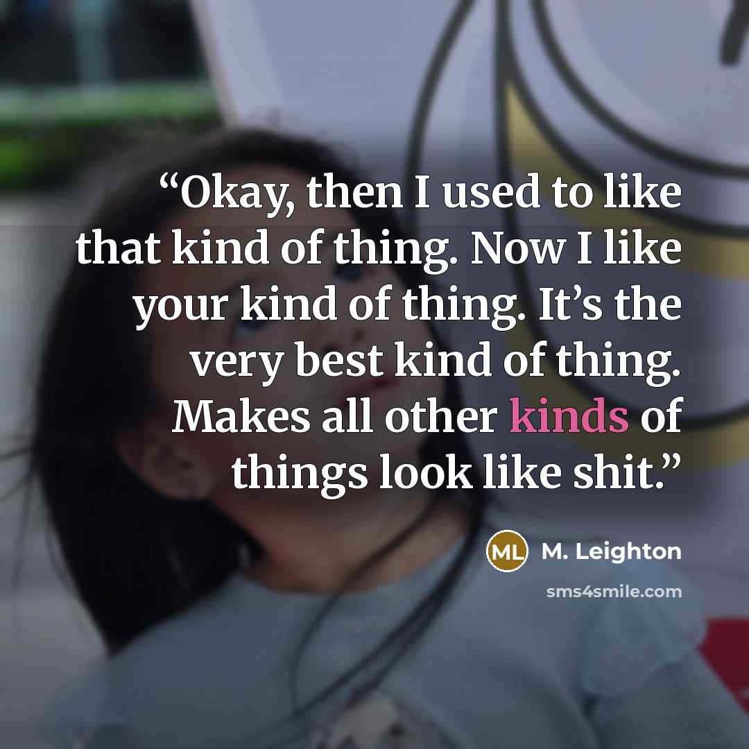 “Okay, then I used to like that kind of thing. Now I like your kind of thing. It’s the very best kind of thing. Makes all other kinds of things look like shit.” quote by M. Leighton