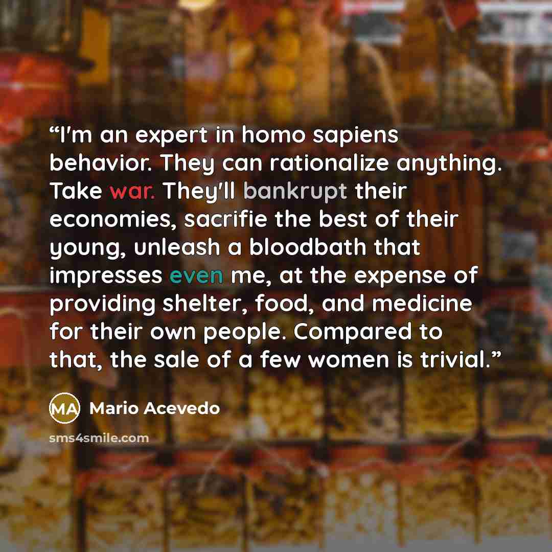 “I'm an expert in homo sapiens behavior. They can rationalize anything. Take war. They'll bankrupt their economies, sacrifie the best of their young, unleash a bloodbath that impresses even me, at the expense of providing shelter, food, and medicine for their own people. Compared to that, the sale…” quote by Mario Acevedo