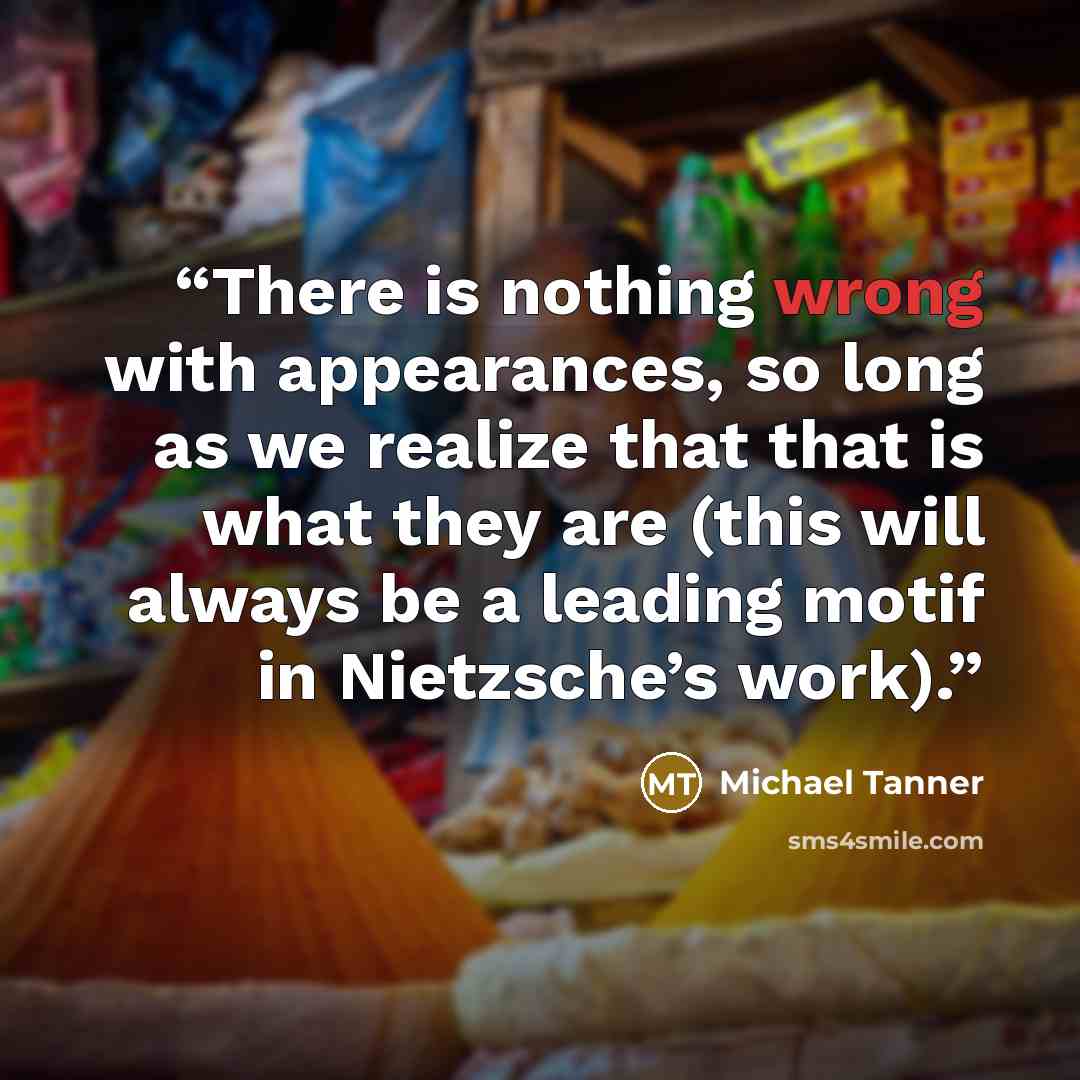 “There is nothing wrong with appearances, so long as we realize that that is what they are (this will always be a leading motif in Nietzsche’s work).” quote by Michael Tanner