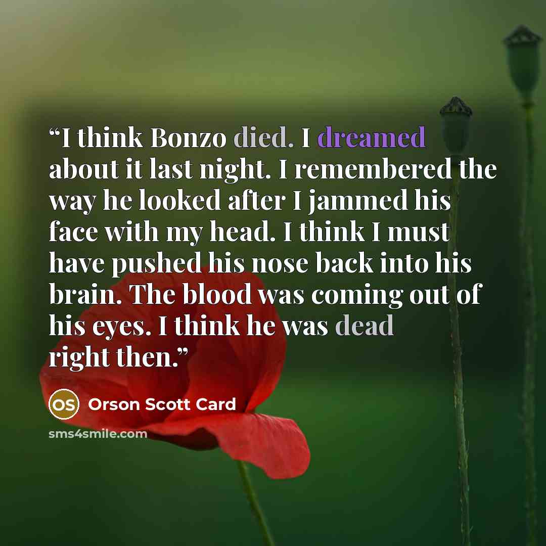 “I think Bonzo died. I dreamed about it last night. I remembered the way he looked after I jammed his face with my head. I think I must have pushed his nose back into his brain. The blood was coming out of his eyes. I think he was dead right then.” quote by Orson Scott Card
