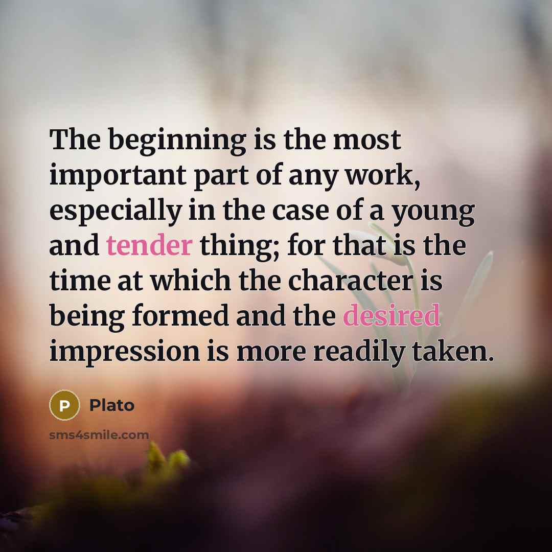 “The beginning is the most important part of any work, especially in the case of a young and tender thing; for that is the time at which the character is being formed and the desired impression is more readily taken.” quote by Plato