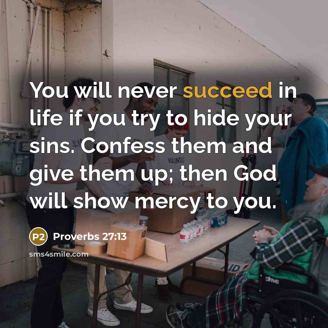 “You will never succeed in life if you try to hide your sins. Confess them and give them up; then God will show mercy to you.” quote by Proverbs 27:13
