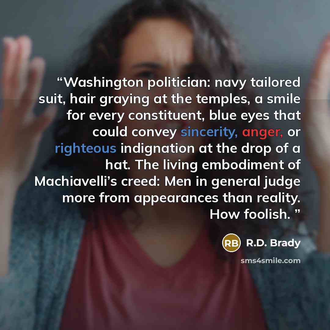 “Washington politician: navy tailored suit, hair graying at the temples, a smile for every constituent, blue eyes that could convey sincerity, anger, or righteous indignation at the drop of a hat. The living embodiment of Machiavelli’s creed: Men in general judge more from appearances than reality…” quote by R.D. Brady