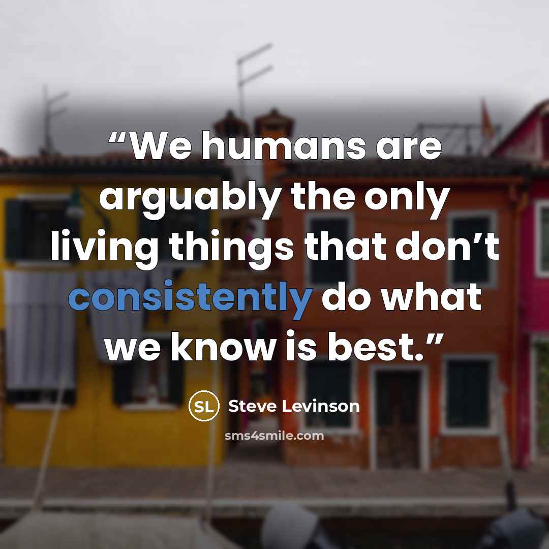 “We humans are arguably the only living things that don’t consistently do what we know is best.” quote by Steve Levinson
