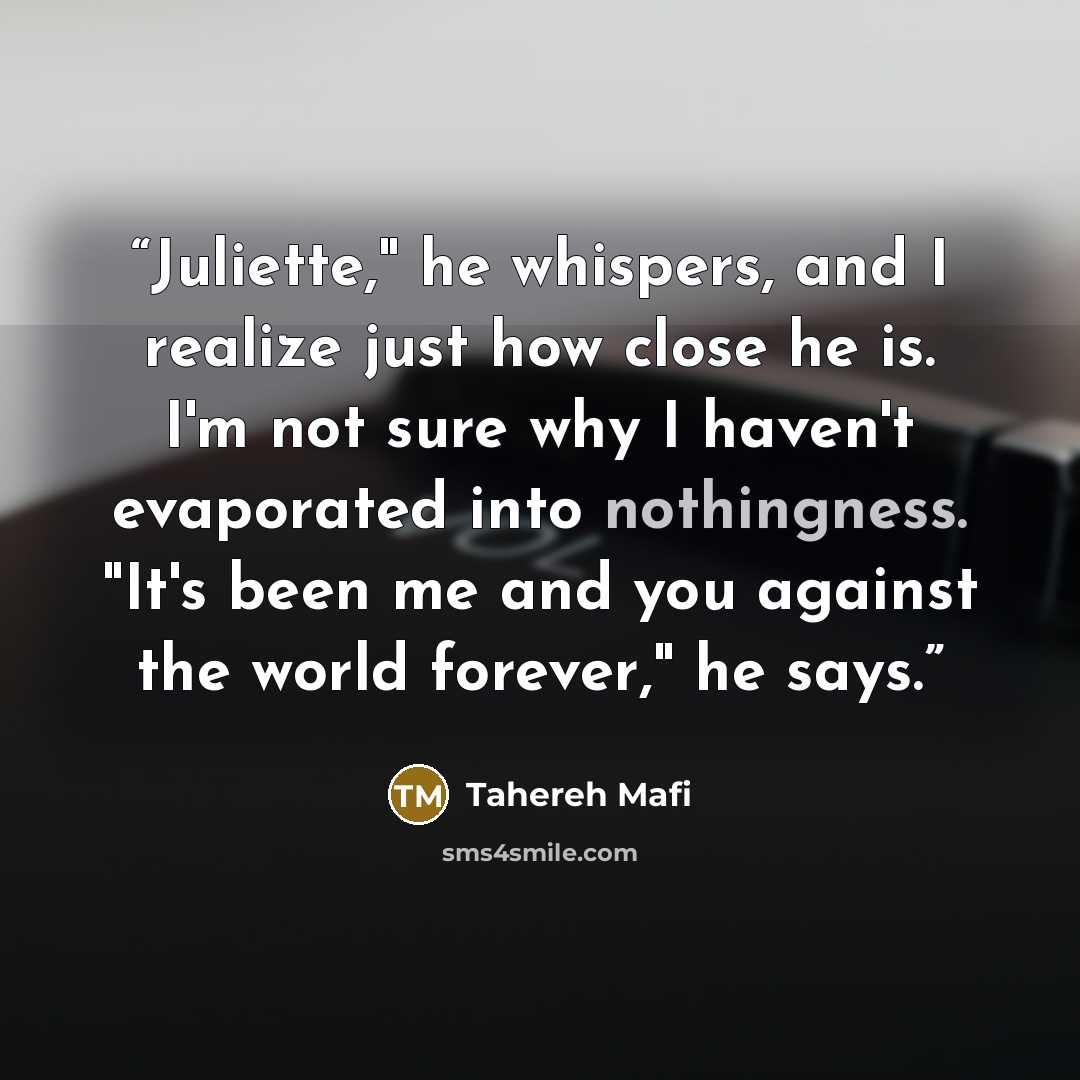 “Juliette," he whispers, and I realize just how close he is. I'm not sure why I haven't evaporated into nothingness. "It's been me and you against the world forever," he says.” quote by Tahereh Mafi