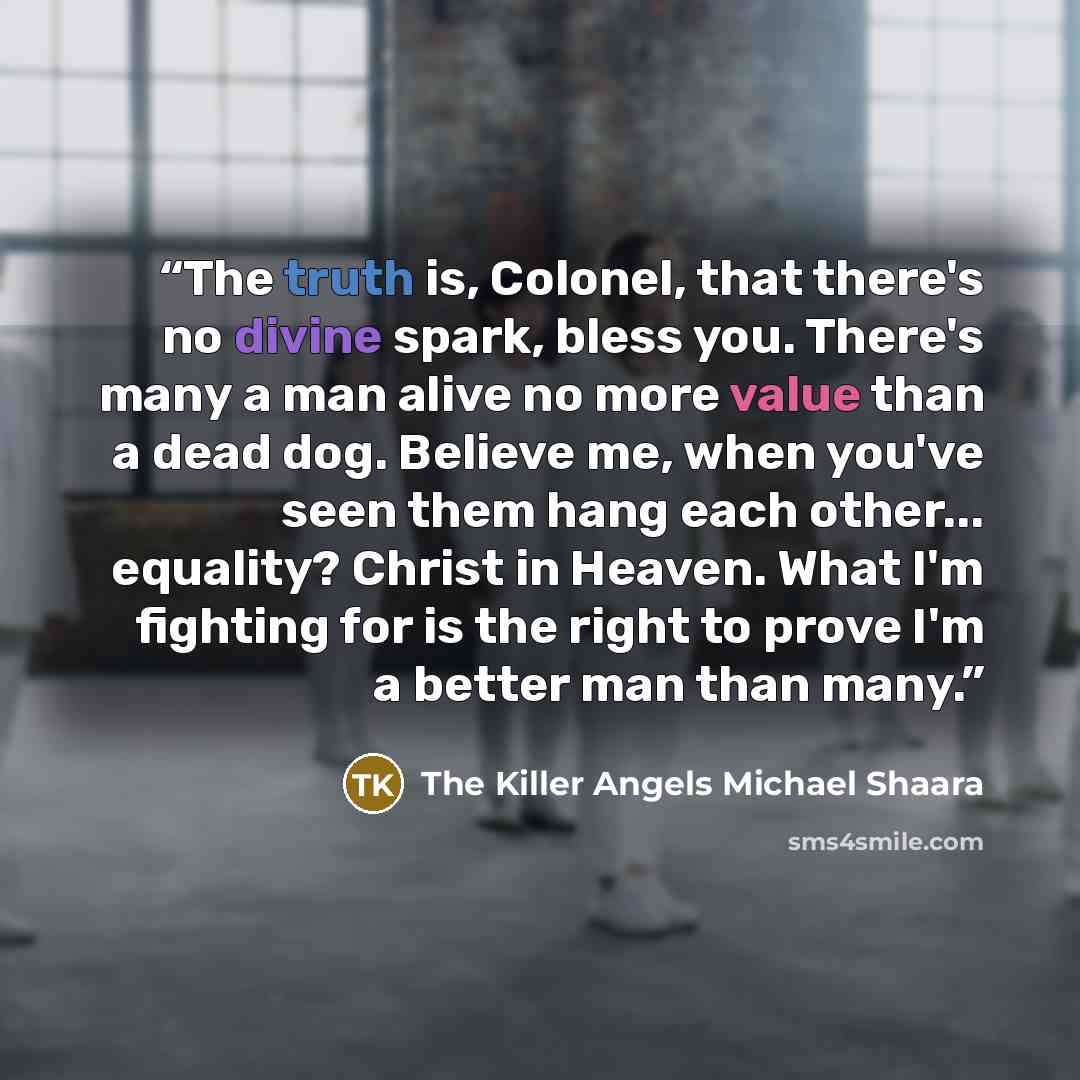 “The truth is, Colonel, that there's no divine spark, bless you. There's many a man alive no more value than a dead dog. Believe me, when you've seen them hang each other... equality? Christ in Heaven. What I'm fighting for is the right to prove I'm a better man than many.” quote by The Killer Angels Michael Shaara
