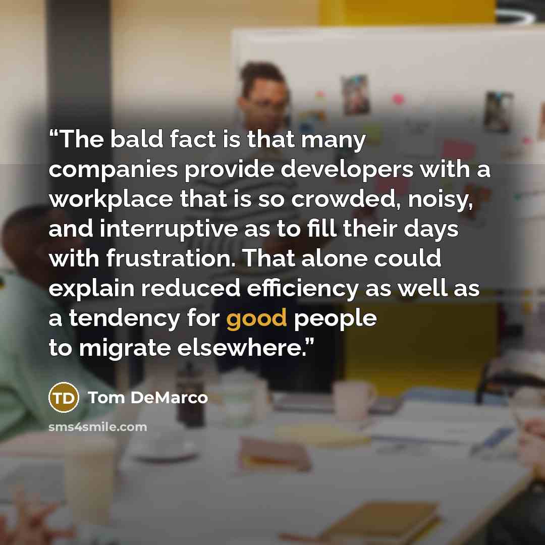 “The bald fact is that many companies provide developers with a workplace that is so crowded, noisy, and interruptive as to fill their days with frustration. That alone could explain reduced efficiency as well as a tendency for good people to migrate elsewhere.” quote by Tom DeMarco