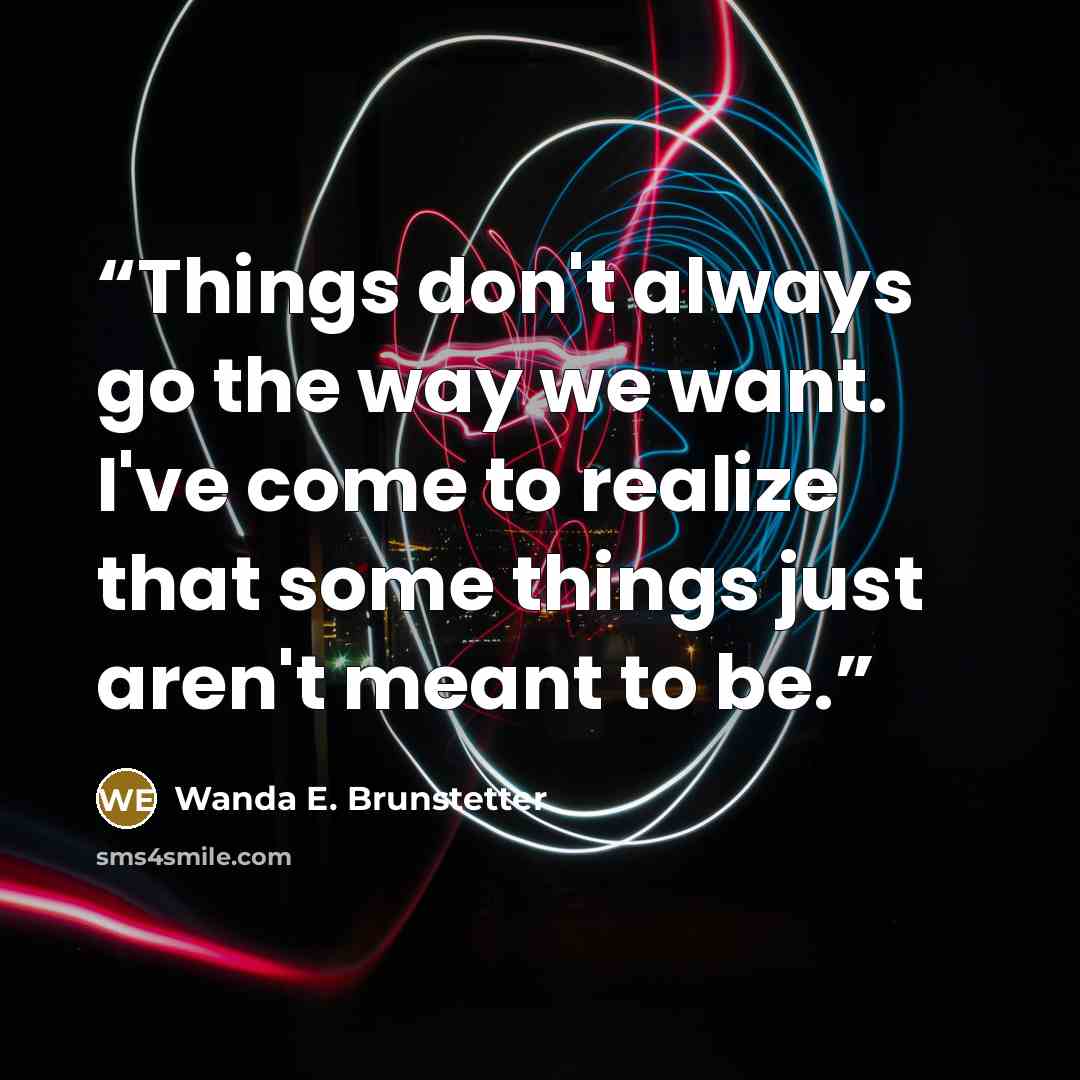 “Things don't always go the way we want. I've come to realize that some things just aren't meant to be.” quote by Wanda E. Brunstetter