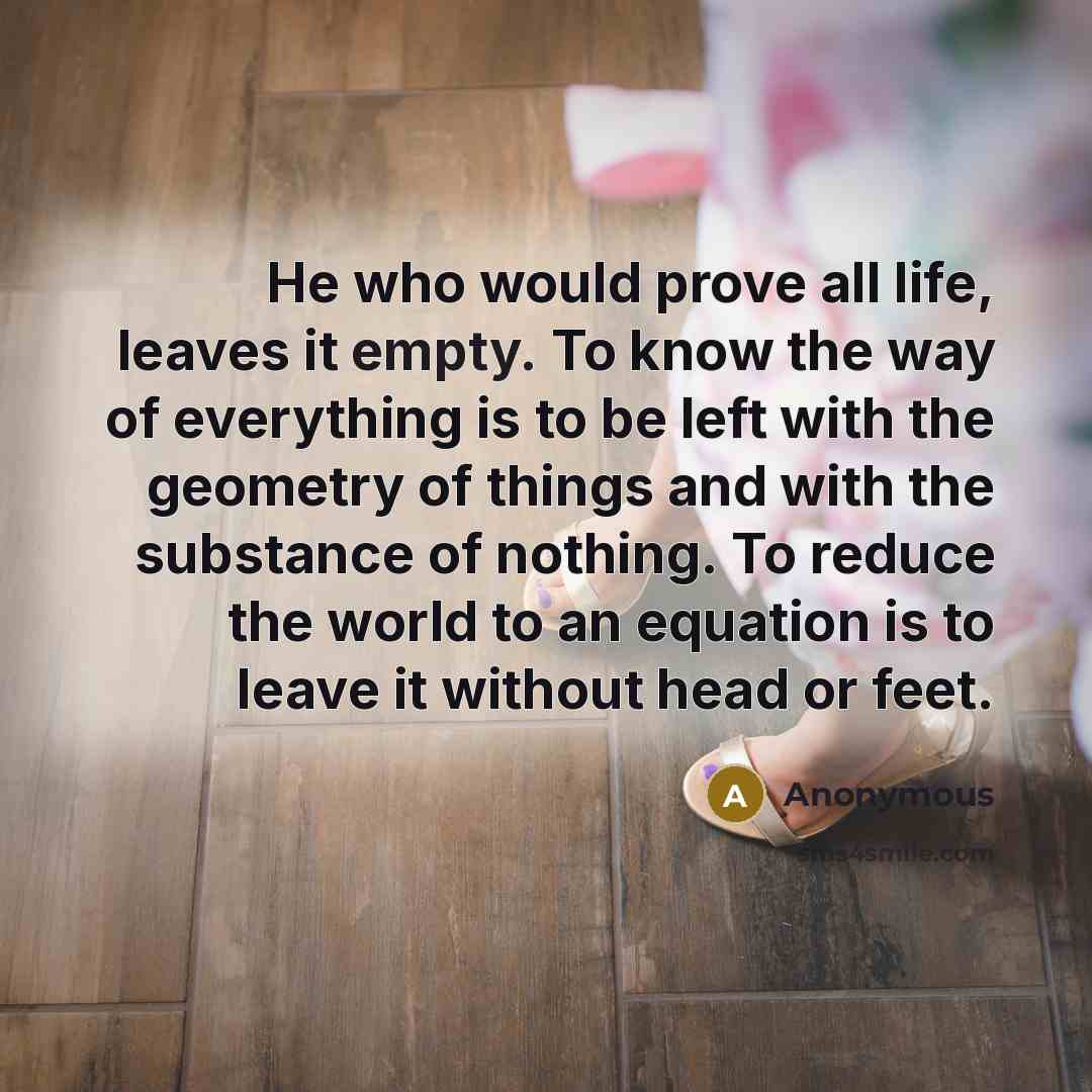 “He who would prove all life, leaves it empty. To know the way of everything is to be left with the geometry of things and with the substance of nothing. To reduce the world to an equation is to leave it without head or feet.” quote by Anonymous