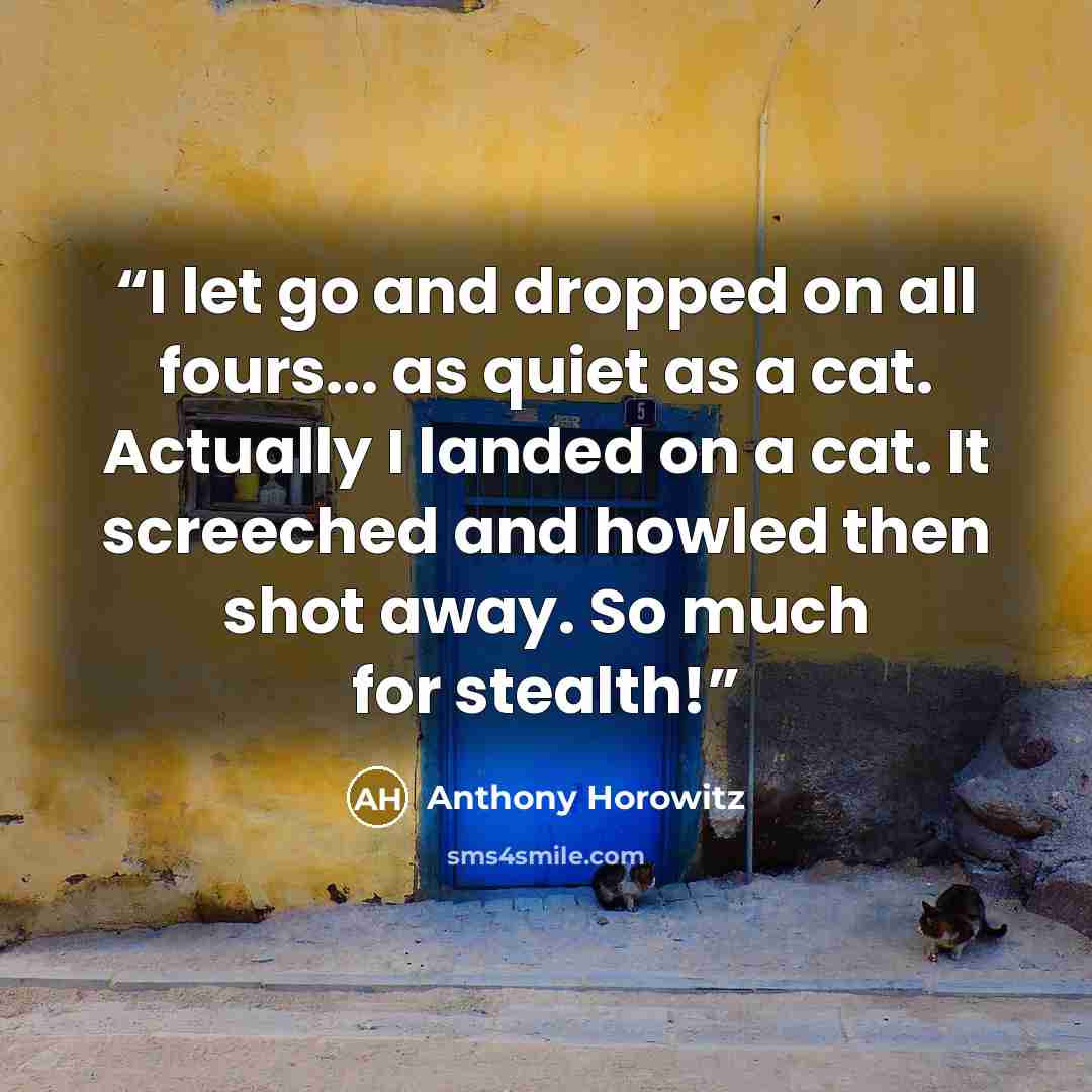 “I let go and dropped on all fours... as quiet as a cat. Actually I landed on a cat. It screeched and howled then shot away. So much for stealth!” quote by Anthony Horowitz