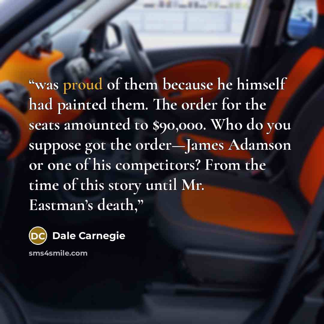 “was proud of them because he himself had painted them. The order for the seats amounted to $90,000. Who do you suppose got the order—James Adamson or one of his competitors? From the time of this story until Mr. Eastman’s death,” quote by Dale Carnegie