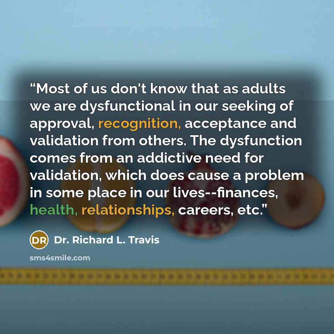 “Most of us don't know that as adults we are dysfunctional in our seeking of approval, recognition, acceptance and validation from others. The dysfunction comes from an addictive need for validation, which does cause a problem in some place in our lives--finances, health, relationships, careers, etc.” quote by Dr. Richard L. Travis