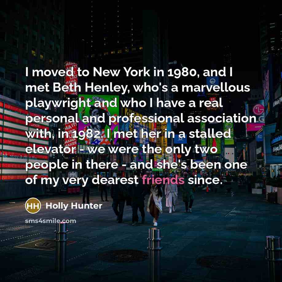 “I moved to New York in 1980, and I met Beth Henley, who's a marvellous playwright and who I have a real personal and professional association with, in 1982. I met her in a stalled elevator - we were the only two people in there - and she's been one of my very dearest friends since.” quote by Holly Hunter