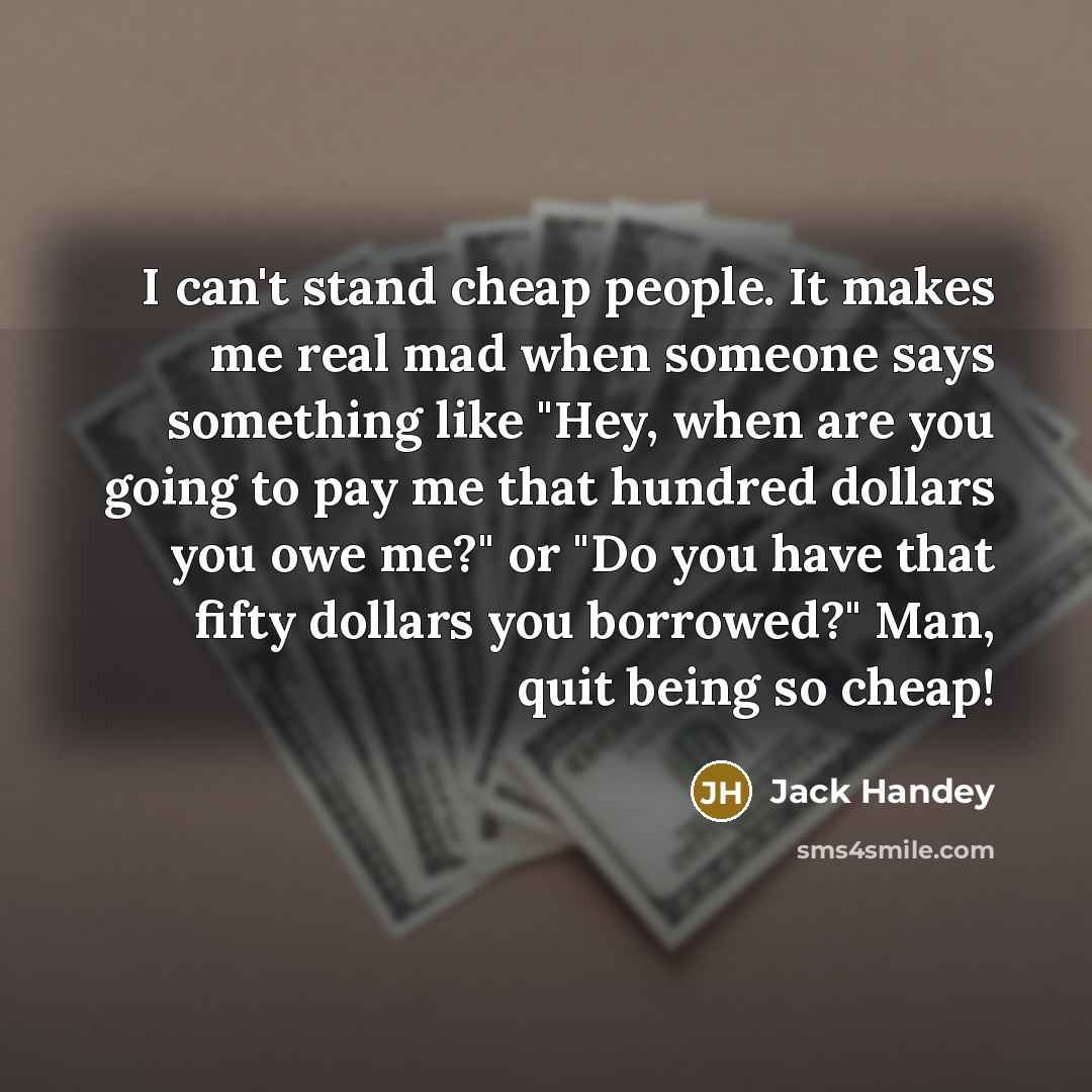 “I can't stand cheap people. It makes me real mad when someone says something like "Hey, when are you going to pay me that hundred dollars you owe me?" or "Do you have that fifty dollars you borrowed?" Man, quit being so cheap!” quote by Jack Handey