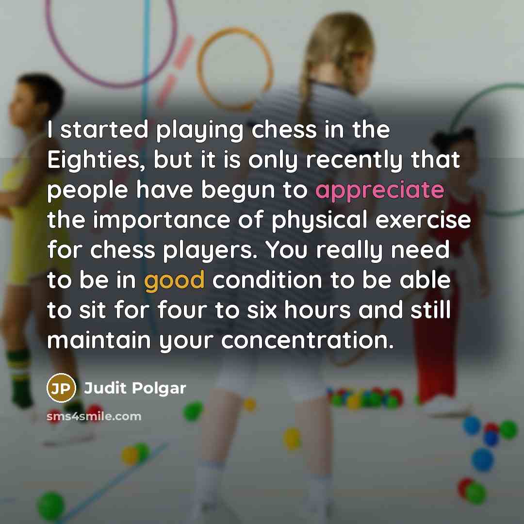 “I started playing chess in the Eighties, but it is only recently that people have begun to appreciate the importance of physical exercise for chess players. You really need to be in good condition to be able to sit for four to six hours and still maintain your concentration.” quote by Judit Polgar