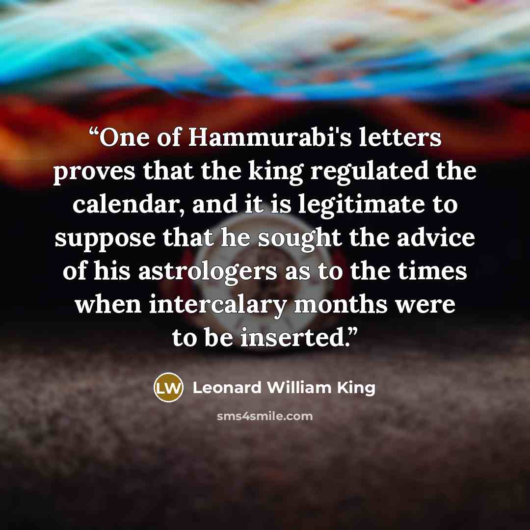 “One of Hammurabi's letters proves that the king regulated the calendar, and it is legitimate to suppose that he sought the advice of his astrologers as to the times when intercalary months were to be inserted.” quote by Leonard William King