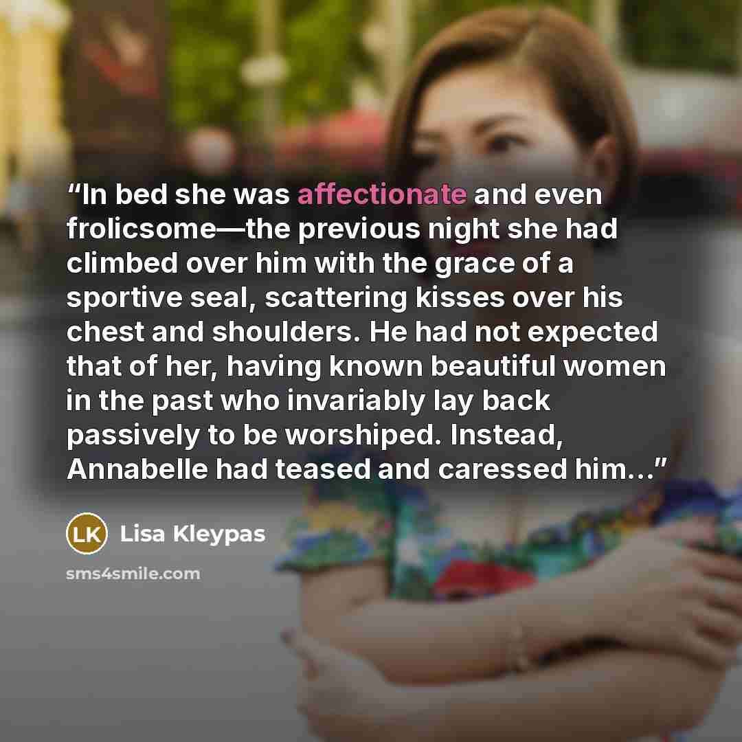 “In bed she was affectionate and even frolicsome—the previous night she had climbed over him with the grace of a sportive seal, scattering kisses over his chest and shoulders. He had not expected that of her, having known beautiful women in the past who invariably lay back passively to be…” quote by Lisa Kleypas
