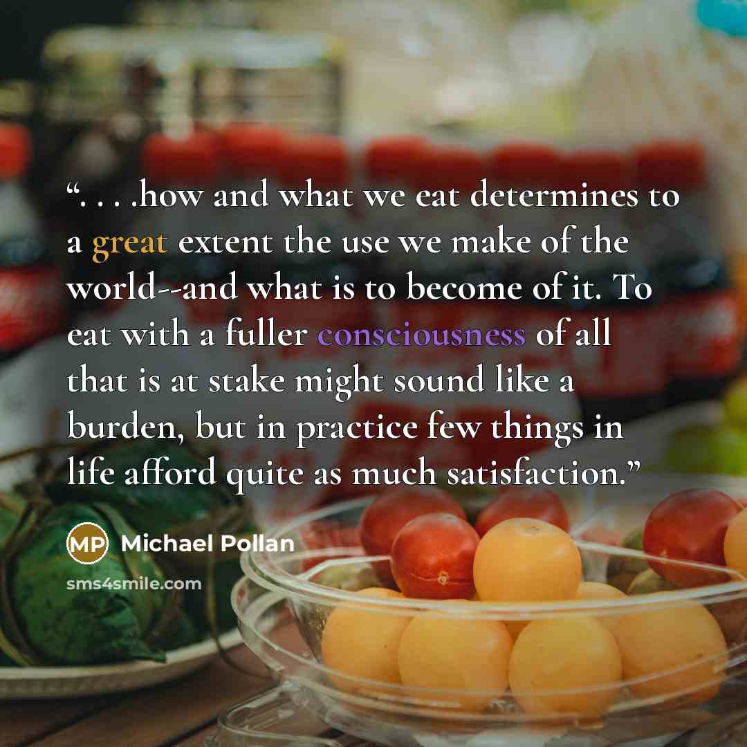 “. . . .how and what we eat determines to a great extent the use we make of the world--and what is to become of it. To eat with a fuller consciousness of all that is at stake might sound like a burden, but in practice few things in life afford quite as much satisfaction.” quote by Michael Pollan