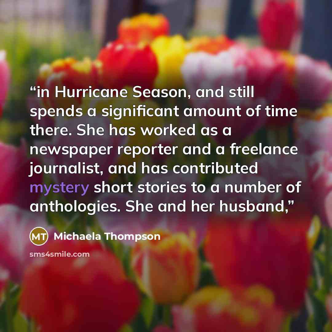 “in Hurricane Season, and still spends a significant amount of time there. She has worked as a newspaper reporter and a freelance journalist, and has contributed mystery short stories to a number of anthologies. She and her husband,” quote by Michaela Thompson