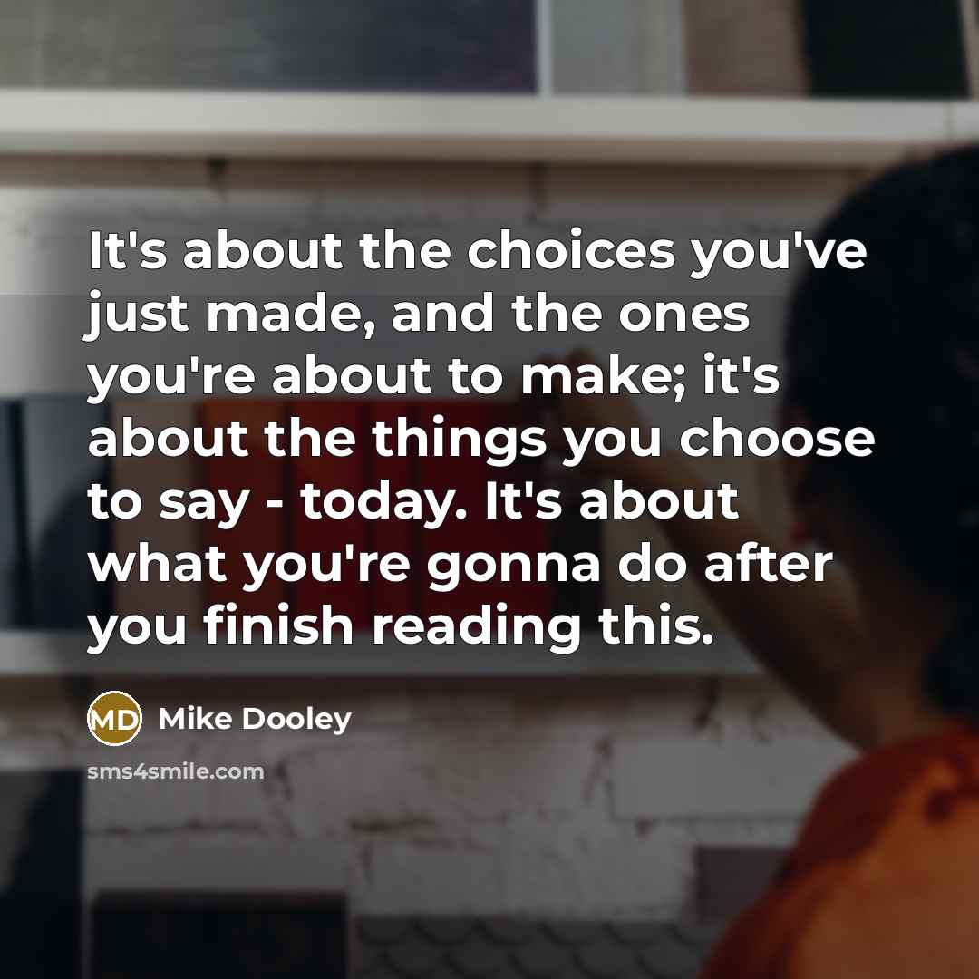 “It's about the choices you've just made, and the ones you're about to make; it's about the things you choose to say - today. It's about what you're gonna do after you finish reading this.” quote by Mike Dooley