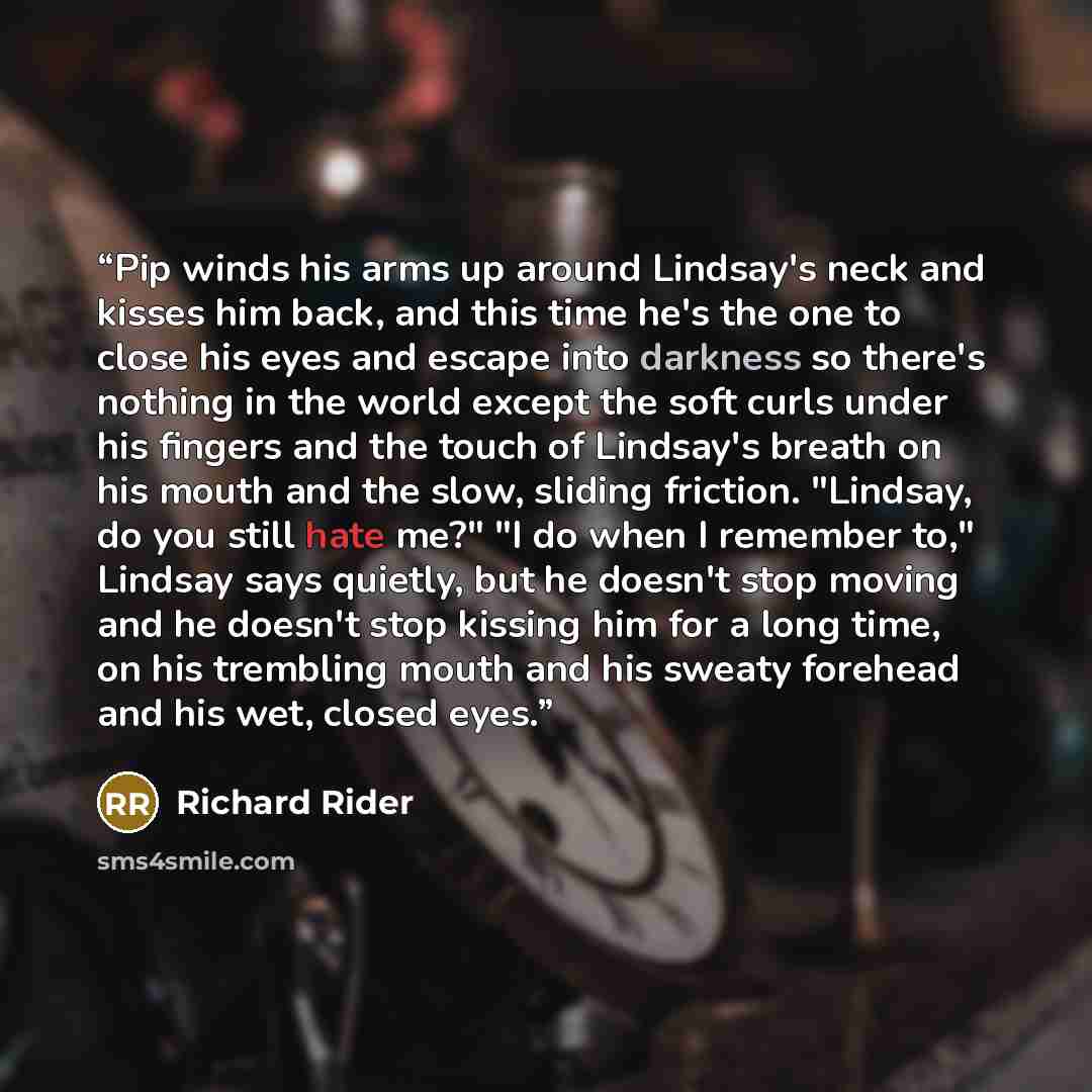 “Pip winds his arms up around Lindsay's neck and kisses him back, and this time he's the one to close his eyes and escape into darkness so there's nothing in the world except the soft curls under his fingers and the touch of Lindsay's breath on his mouth and the slow, sliding friction. "Lindsay, do…” quote by Richard Rider