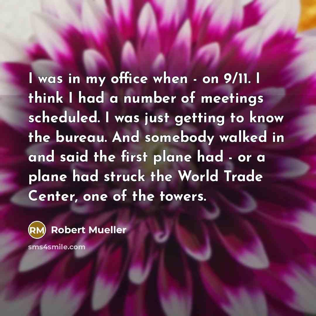 “I was in my office when - on 9/11. I think I had a number of meetings scheduled. I was just getting to know the bureau. And somebody walked in and said the first plane had - or a plane had struck the World Trade Center, one of the towers.” quote by Robert Mueller
