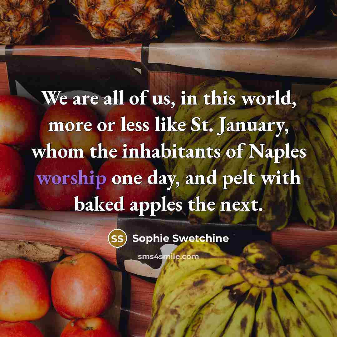 “We are all of us, in this world, more or less like St. January, whom the inhabitants of Naples worship one day, and pelt with baked apples the next.” quote by Sophie Swetchine