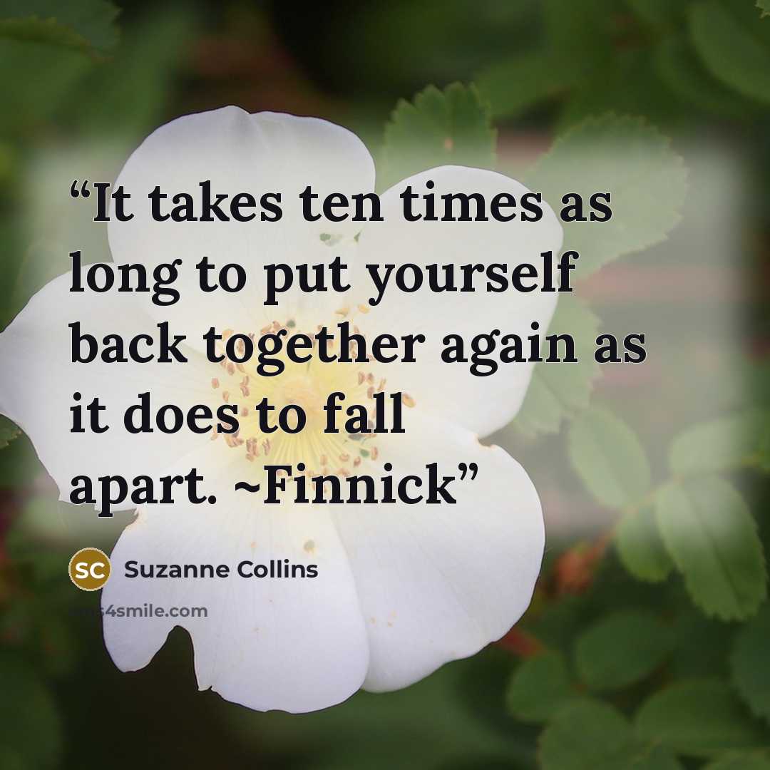 “It takes ten times as long to put yourself back together again as it does to fall apart. ~Finnick” quote by Suzanne Collins