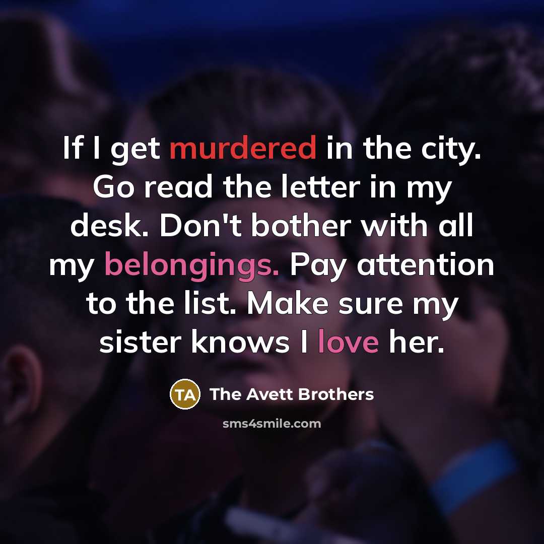 “If I get murdered in the city. Go read the letter in my desk. Don't bother with all my belongings. Pay attention to the list. Make sure my sister knows I love her.” quote by The Avett Brothers