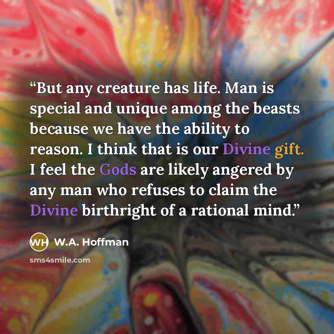 “But any creature has life. Man is special and unique among the beasts because we have the ability to reason. I think that is our Divine gift. I feel the Gods are likely angered by any man who refuses to claim the Divine birthright of a rational mind.” quote by W.A. Hoffman