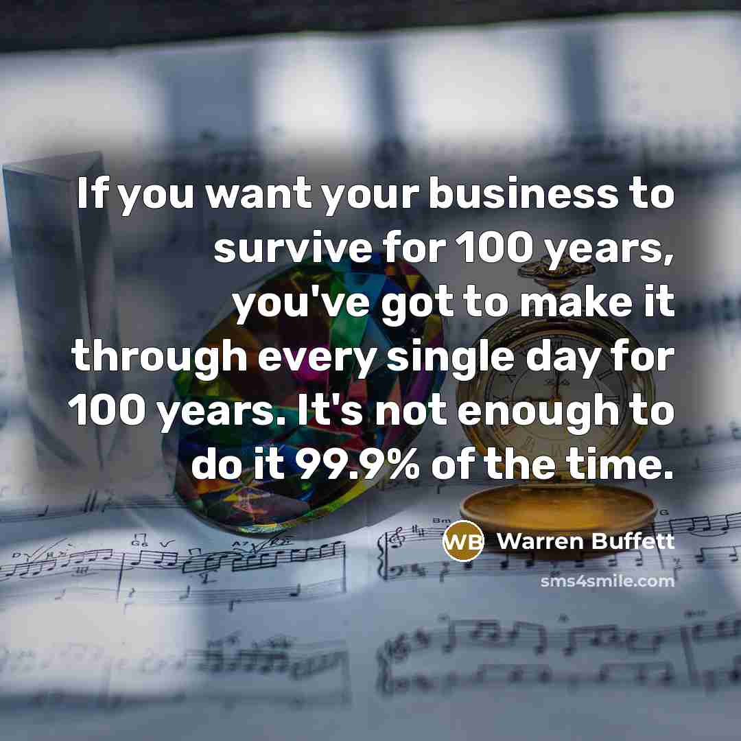 “If you want your business to survive for 100 years, you've got to make it through every single day for 100 years. It's not enough to do it 99.9% of the time.” quote by Warren Buffett