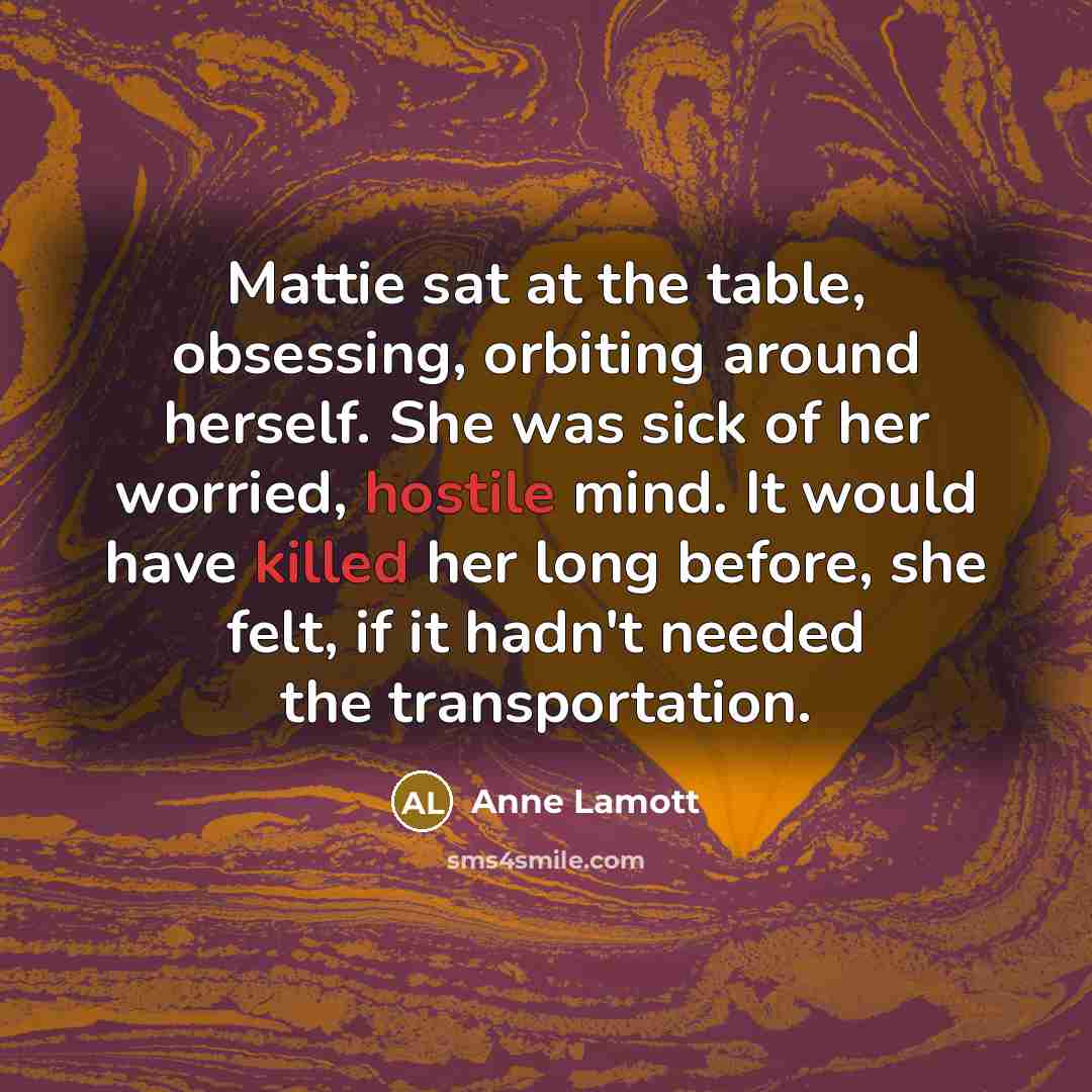 “Mattie sat at the table, obsessing, orbiting around herself. She was sick of her worried, hostile mind. It would have killed her long before, she felt, if it hadn't needed the transportation.” quote by Anne Lamott