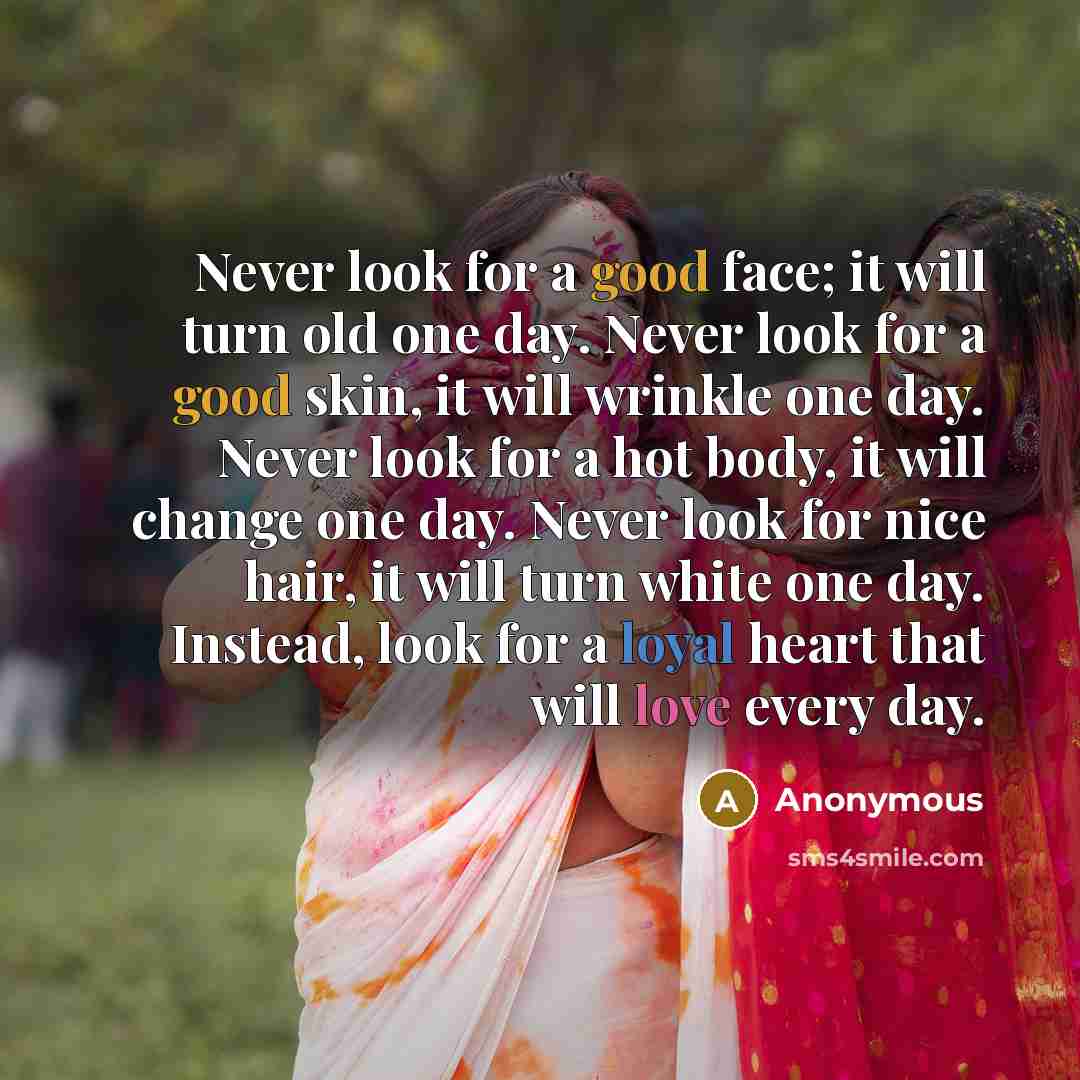 “Never look for a good face; it will turn old one day. Never look for a good skin, it will wrinkle one day. Never look for a hot body, it will change one day. Never look for nice hair, it will turn white one day. Instead, look for a loyal heart that will love every day.” quote by Anonymous