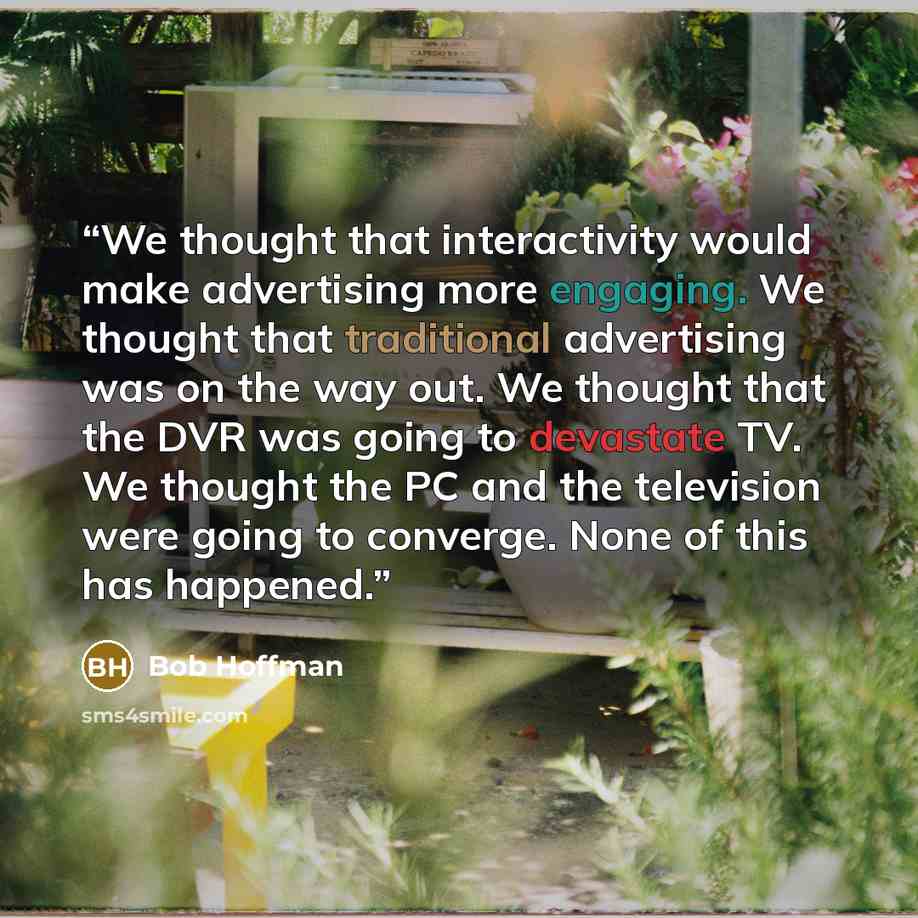 “We thought that interactivity would make advertising more engaging. We thought that traditional advertising was on the way out. We thought that the DVR was going to devastate TV. We thought the PC and the television were going to converge. None of this has happened.” quote by Bob Hoffman