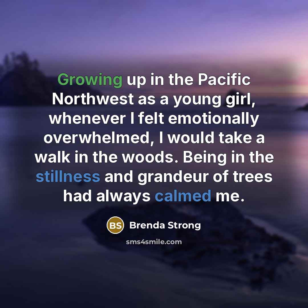 “Growing up in the Pacific Northwest as a young girl, whenever I felt emotionally overwhelmed, I would take a walk in the woods. Being in the stillness and grandeur of trees had always calmed me.” quote by Brenda Strong