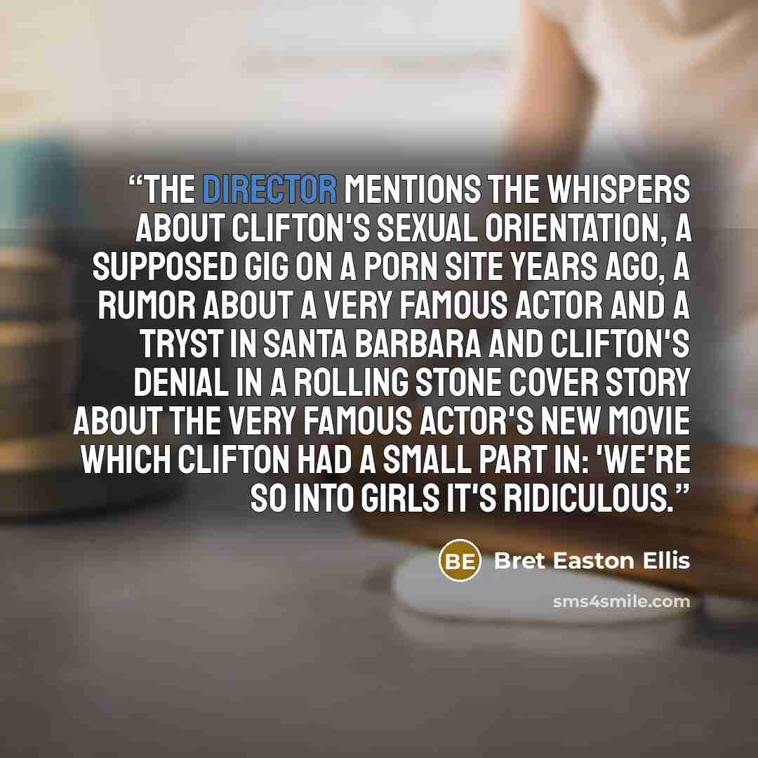 “The director mentions the whispers about Clifton's sexual orientation, a supposed gig on a porn site years ago, a rumor about a very famous actor and a tryst in Santa Barbara and Clifton's denial in a Rolling Stone cover story about the very famous actor's new movie which Clifton had a small part…” quote by Bret Easton Ellis