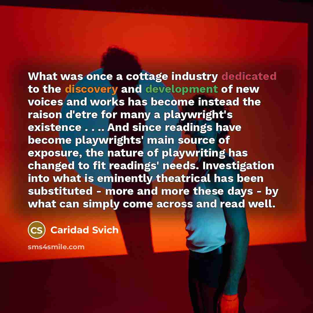 “What was once a cottage industry dedicated to the discovery and development of new voices and works has become instead the raison d'etre for many a playwright's existence . . .. And since readings have become playwrights' main source of exposure, the nature of playwriting has changed to fit…” quote by Caridad Svich