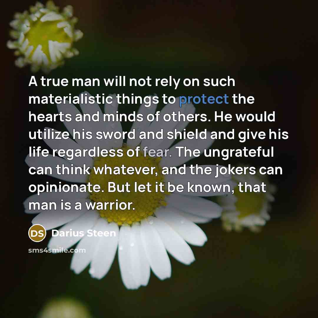 “A true man will not rely on such materialistic things to protect the hearts and minds of others. He would utilize his sword and shield and give his life regardless of fear. The ungrateful can think whatever, and the jokers can opinionate. But let it be known, that man is a warrior.” quote by Darius Steen