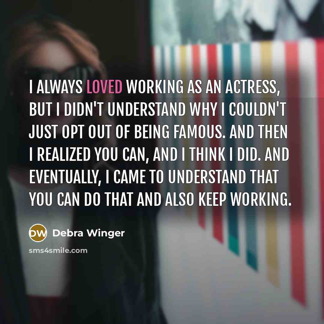 “I always loved working as an actress, but I didn't understand why I couldn't just opt out of being famous. And then I realized you can, and I think I did. And eventually, I came to understand that you can do that and also keep working.” quote by Debra Winger