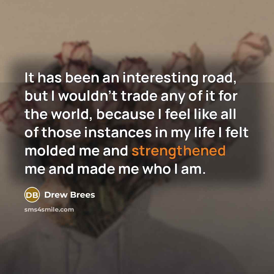 “It has been an interesting road, but I wouldn't trade any of it for the world, because I feel like all of those instances in my life I felt molded me and strengthened me and made me who I am.” quote by Drew Brees