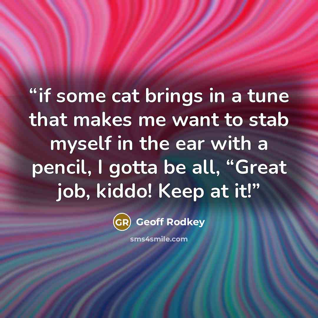 “if some cat brings in a tune that makes me want to stab myself in the ear with a pencil, I gotta be all, “Great job, kiddo! Keep at it!” quote by Geoff Rodkey