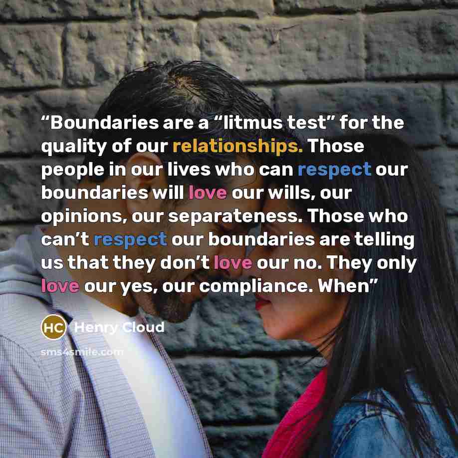 “Boundaries are a “litmus test” for the quality of our relationships. Those people in our lives who can respect our boundaries will love our wills, our opinions, our separateness. Those who can’t respect our boundaries are telling us that they don’t love our no. They only love our yes, our…” quote by Henry Cloud