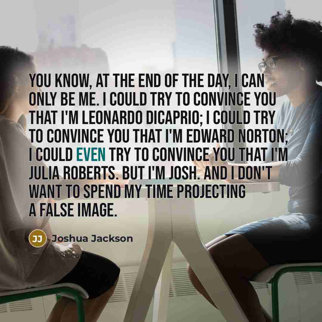 “You know, at the end of the day, I can only be me. I could try to convince you that I'm Leonardo DiCaprio; I could try to convince you that I'm Edward Norton; I could even try to convince you that I'm Julia Roberts. But I'm Josh. And I don't want to spend my time projecting a false image.” quote by Joshua Jackson