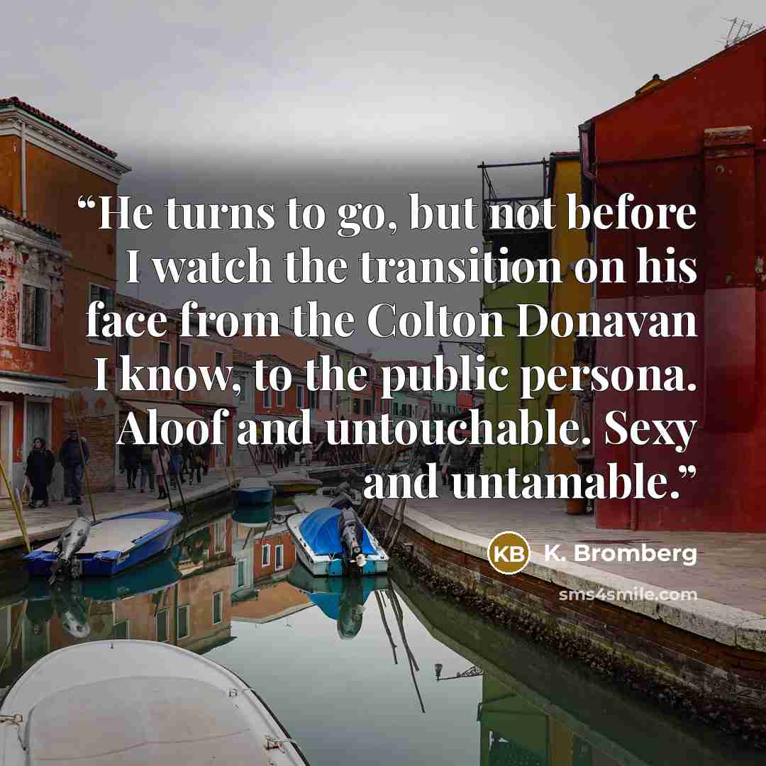 “He turns to go, but not before I watch the transition on his face from the Colton Donavan I know, to the public persona. Aloof and untouchable. Sexy and untamable.” quote by K. Bromberg